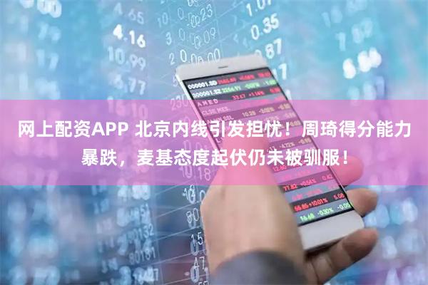 网上配资APP 北京内线引发担忧！周琦得分能力暴跌，麦基态度起伏仍未被驯服！