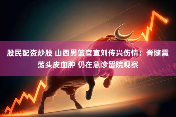 股民配资炒股 山西男篮官宣刘传兴伤情：脊髓震荡头皮血肿 仍在急诊留院观察