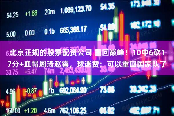 北京正规的股票配资公司 重回巅峰！10中6砍17分+血帽周琦赵睿，球迷赞：可以重回国家队了
