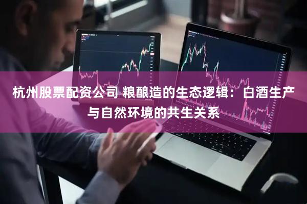 杭州股票配资公司 粮酿造的生态逻辑：白酒生产与自然环境的共生关系