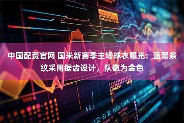 中国配资官网 国米新赛季主场球衣曝光：蓝黑条纹采用锯齿设计，队徽为金色
