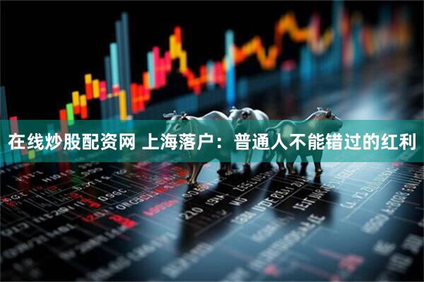 在线炒股配资网 上海落户：普通人不能错过的红利