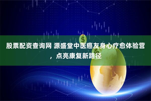 股票配资查询网 源盛堂中医癌友身心疗愈体验营，点亮康复新路径
