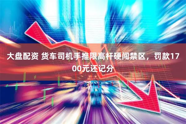 大盘配资 货车司机手推限高杆硬闯禁区，罚款1700元还记分