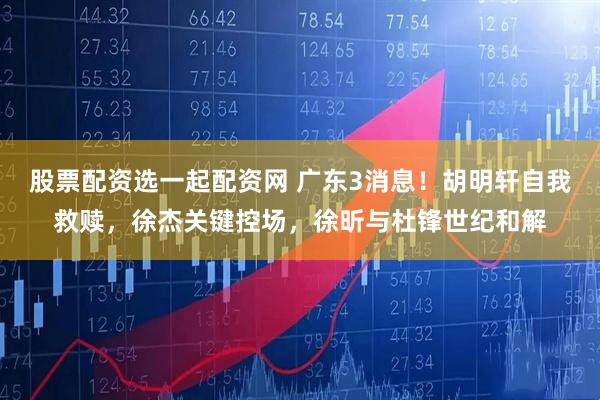 股票配资选一起配资网 广东3消息！胡明轩自我救赎，徐杰关键控场，徐昕与杜锋世纪和解