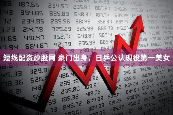 短线配资炒股网 豪门出身，日乒公认现役第一美女