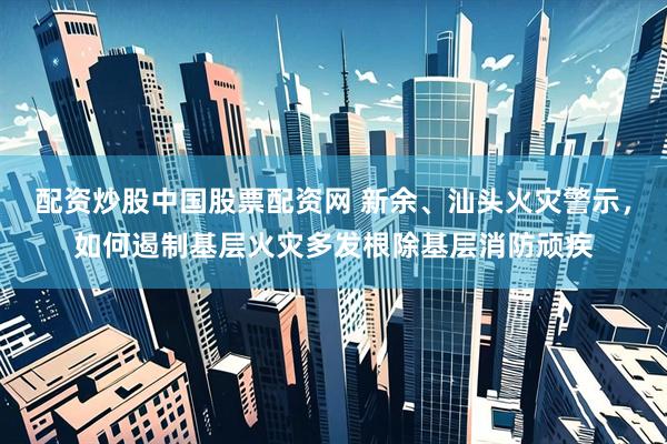 配资炒股中国股票配资网 新余、汕头火灾警示，如何遏制基层火灾多发根除基层消防顽疾