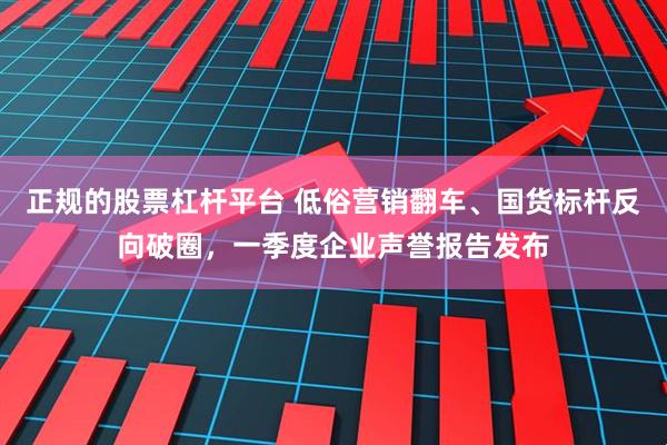 正规的股票杠杆平台 低俗营销翻车、国货标杆反向破圈，一季度企业声誉报告发布