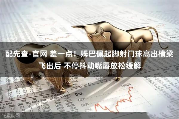 配先查-官网 差一点！姆巴佩起脚射门球高出横梁飞出后 不停抖动嘴唇放松缓解