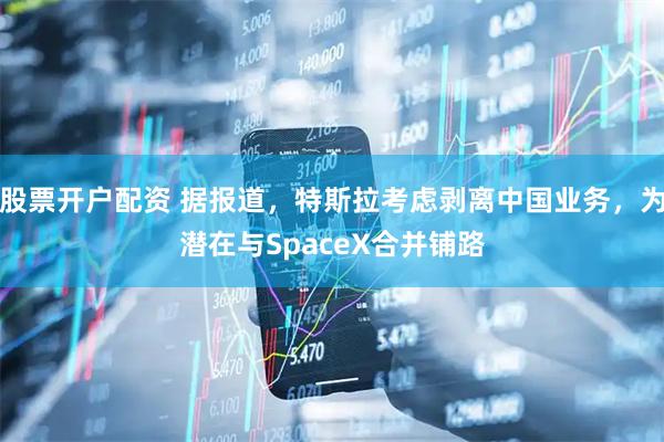 股票开户配资 据报道，特斯拉考虑剥离中国业务，为潜在与SpaceX合并铺路