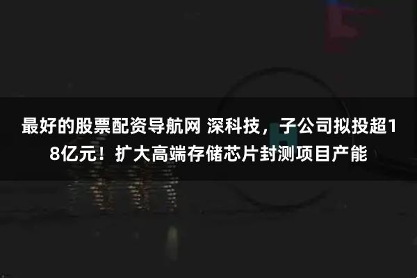 最好的股票配资导航网 深科技，子公司拟投超18亿元！扩大高端存储芯片封测项目产能