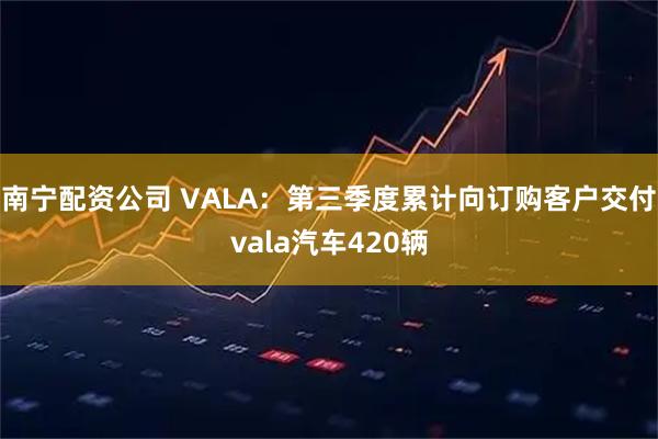 南宁配资公司 VALA：第三季度累计向订购客户交付vala汽车420辆