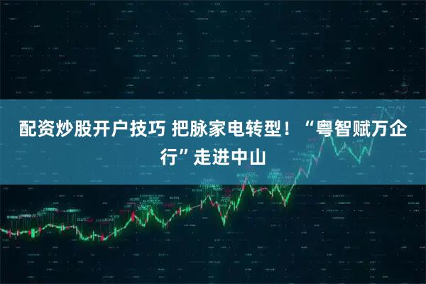 配资炒股开户技巧 把脉家电转型！“粤智赋万企行”走进中山