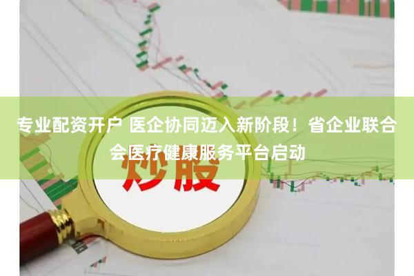 专业配资开户 医企协同迈入新阶段！省企业联合会医疗健康服务平台启动