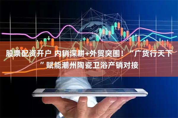 股票配资开户 内销深耕+外贸突围！“广货行天下”赋能潮州陶瓷卫浴产销对接